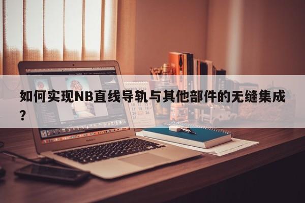 如何实现NB直线导轨与其他部件的无缝集成？