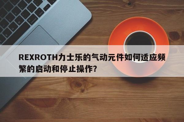 REXROTH力士乐的气动元件如何适应频繁的启动和停止操作？