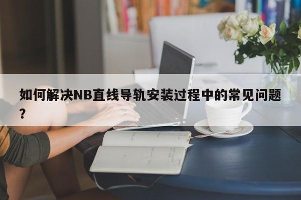 如何解决NB直线导轨安装过程中的常见问题？