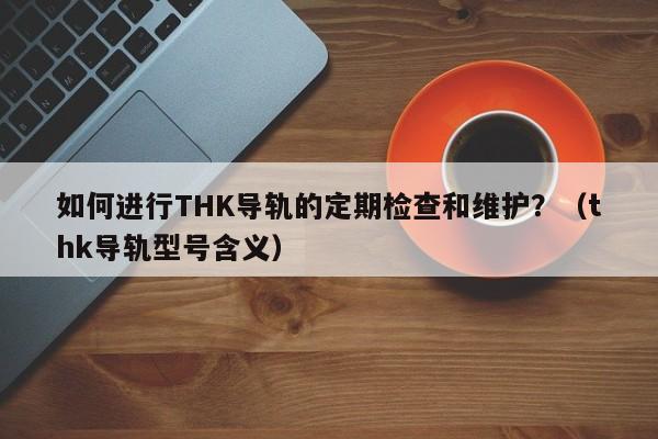 如何进行THK导轨的定期检查和维护？（thk导轨型号含义）