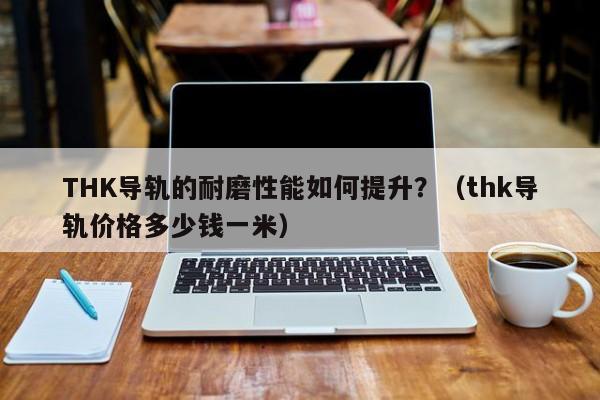 THK导轨的耐磨性能如何提升？（thk导轨价格多少钱一米）