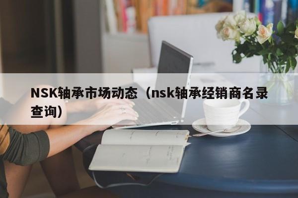 NSK轴承市场动态（nsk轴承经销商名录查询）