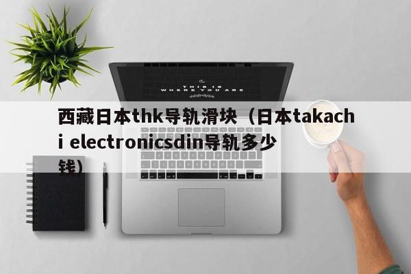 西藏日本thk导轨滑块（日本takachi electronicsdin导轨多少钱）