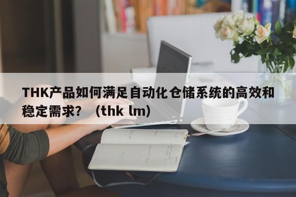 THK产品如何满足自动化仓储系统的高效和稳定需求？（thk lm）