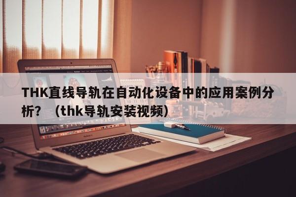 THK直线导轨在自动化设备中的应用案例分析？（thk导轨安装视频）