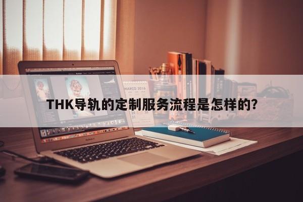 THK导轨的定制服务流程是怎样的？